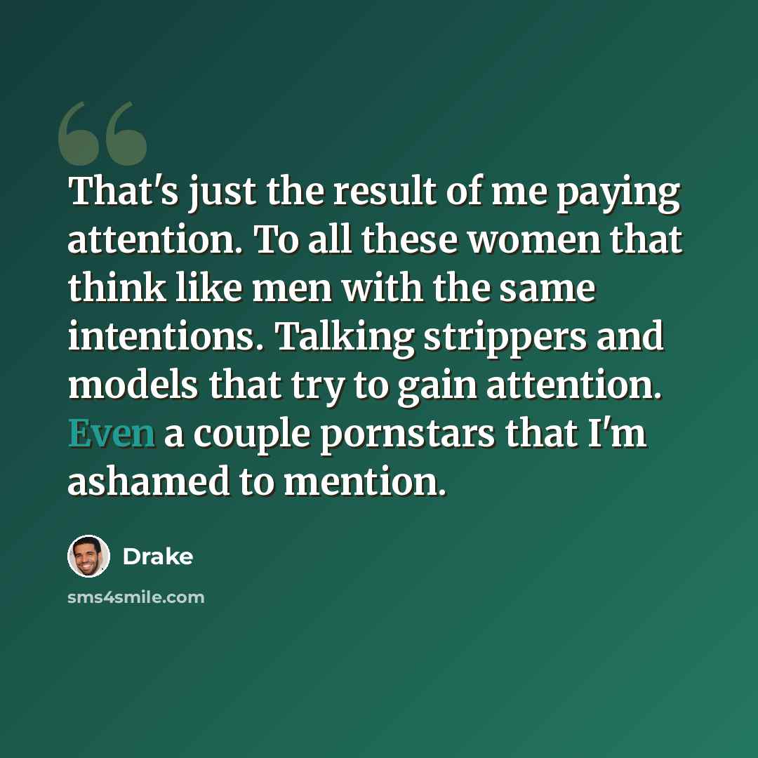 “That's just the result of me paying attention. To all these women that think like men with the same intentions. Talking strippers and models that try to gain attention. Even a couple pornstars that I'm ashamed to mention.” quote by Drake