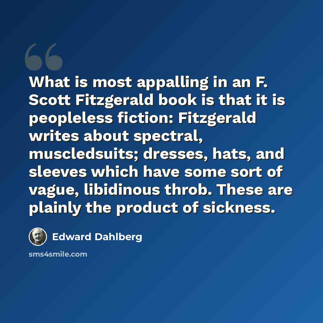 “What is most appalling in an F. Scott Fitzgerald book is that it is peopleless fiction: Fitzgerald writes about spectral, muscledsuits; dresses, hats, and sleeves which have some sort of vague, libidinous throb. These are plainly the product of sickness.” quote by Edward Dahlberg