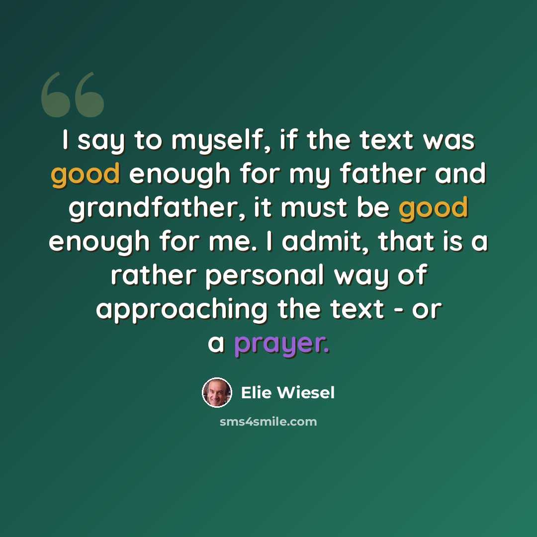 “I say to myself, if the text was good enough for my father and grandfather, it must be good enough for me. I admit, that is a rather personal way of approaching the text - or a prayer.” quote by Elie Wiesel
