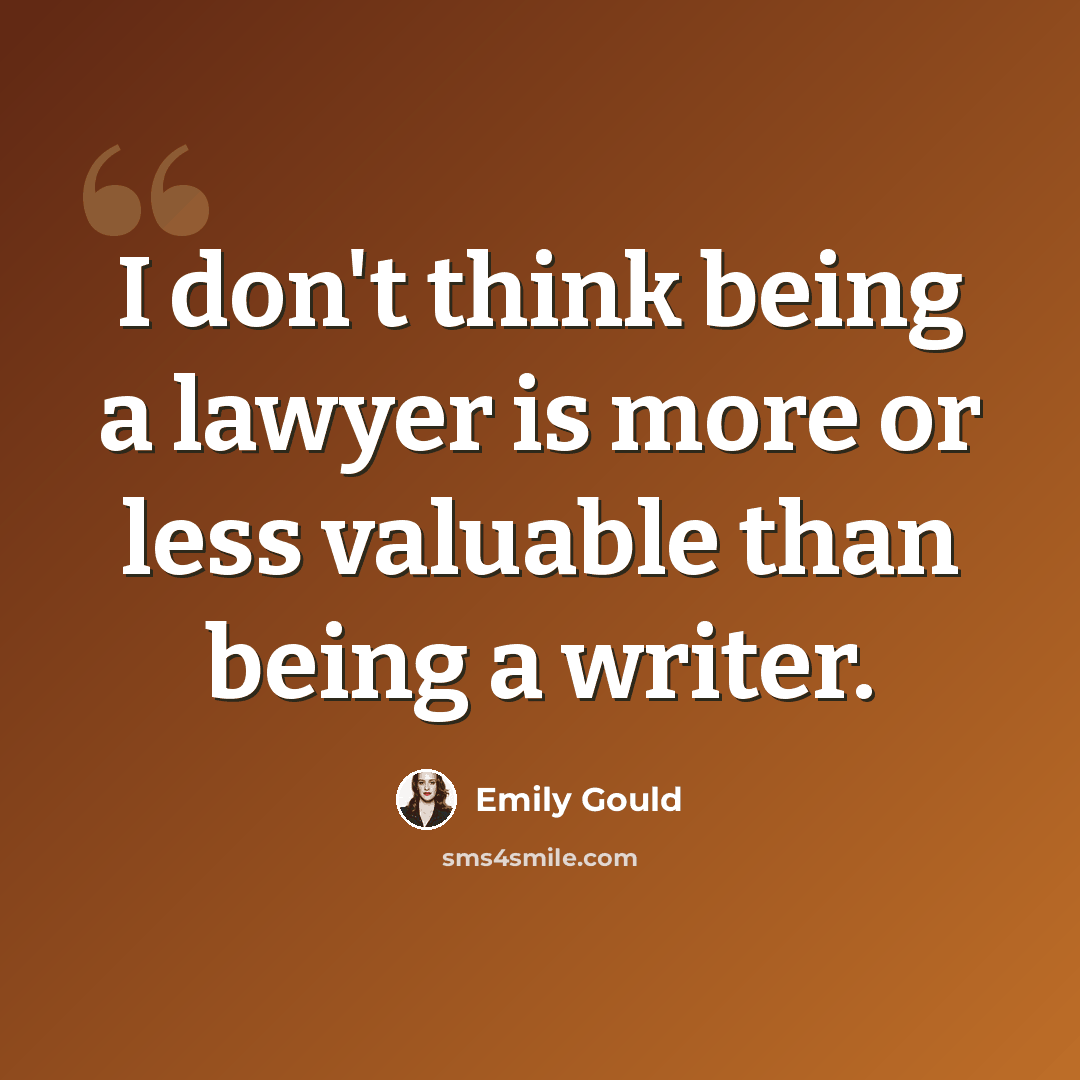 “I don't think being a lawyer is more or less valuable than being a writer.” quote by Emily Gould