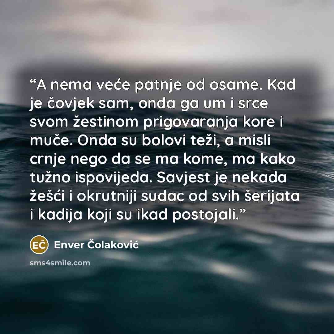 “A nema veće patnje od osame. Kad je čovjek sam, onda ga um i srce svom žestinom prigovaranja kore i muče. Onda su bolovi teži, a misli crnje nego da se ma kome, ma kako tužno ispovijeda. Savjest je nekada žešći i okrutniji sudac od svih šerijata i kadija koji su ikad postojali.” quote by Enver Čolaković