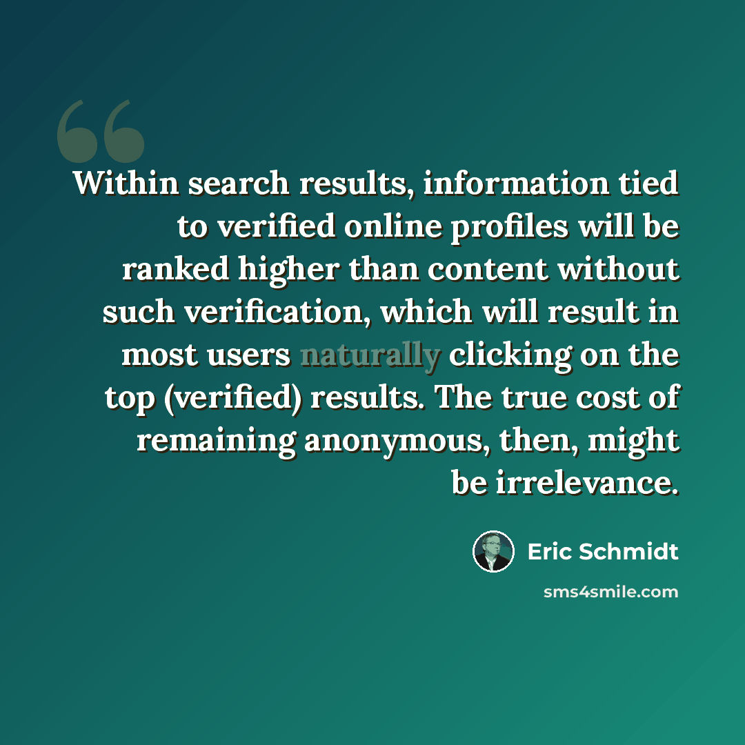 “Within search results, information tied to verified online profiles will be ranked higher than content without such verification, which will result in most users naturally clicking on the top (verified) results. The true cost of remaining anonymous, then, might be irrelevance.” quote by Eric Schmidt