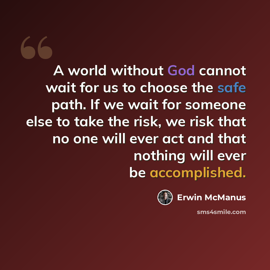 “A world without God cannot wait for us to choose the safe path. If we wait for someone else to take the risk, we risk that no one will ever act and that nothing will ever be accomplished.” quote by Erwin McManus