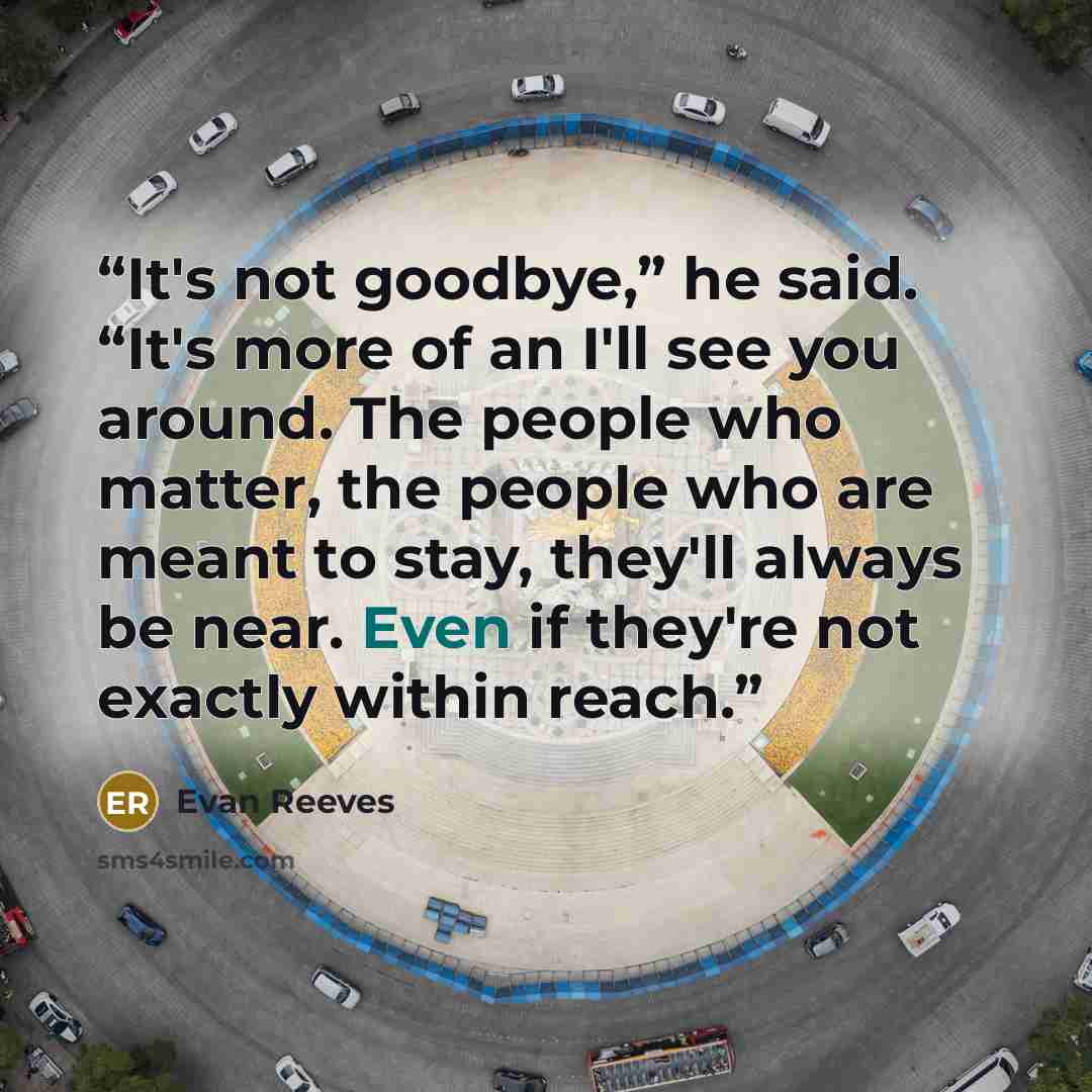 “It's not goodbye,” he said. “It's more of an I'll see you around. The people who matter, the people who are meant to stay, they'll always be near. Even if they're not exactly within reach.” quote by Evan Reeves