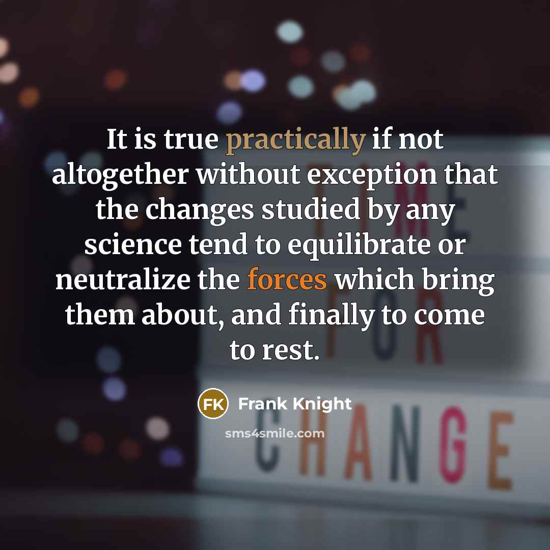 “It is true practically if not altogether without exception that the changes studied by any science tend to equilibrate or neutralize the forces which bring them about, and finally to come to rest.” quote by Frank Knight