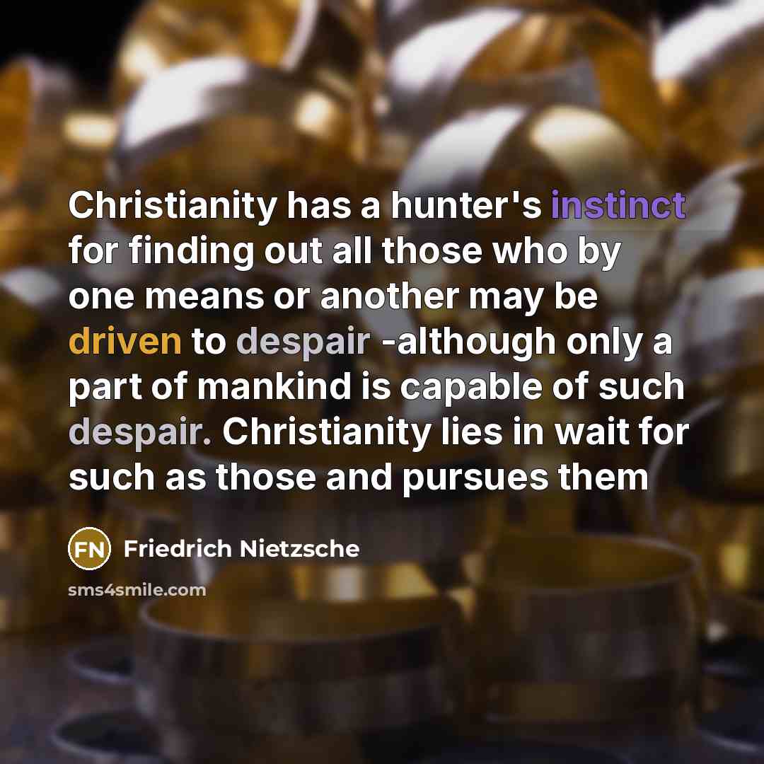 “Christianity has a hunter's instinct for finding out all those who by one means or another may be driven to despair -although only a part of mankind is capable of such despair. Christianity lies in wait for such as those and pursues them” quote by Friedrich Nietzsche