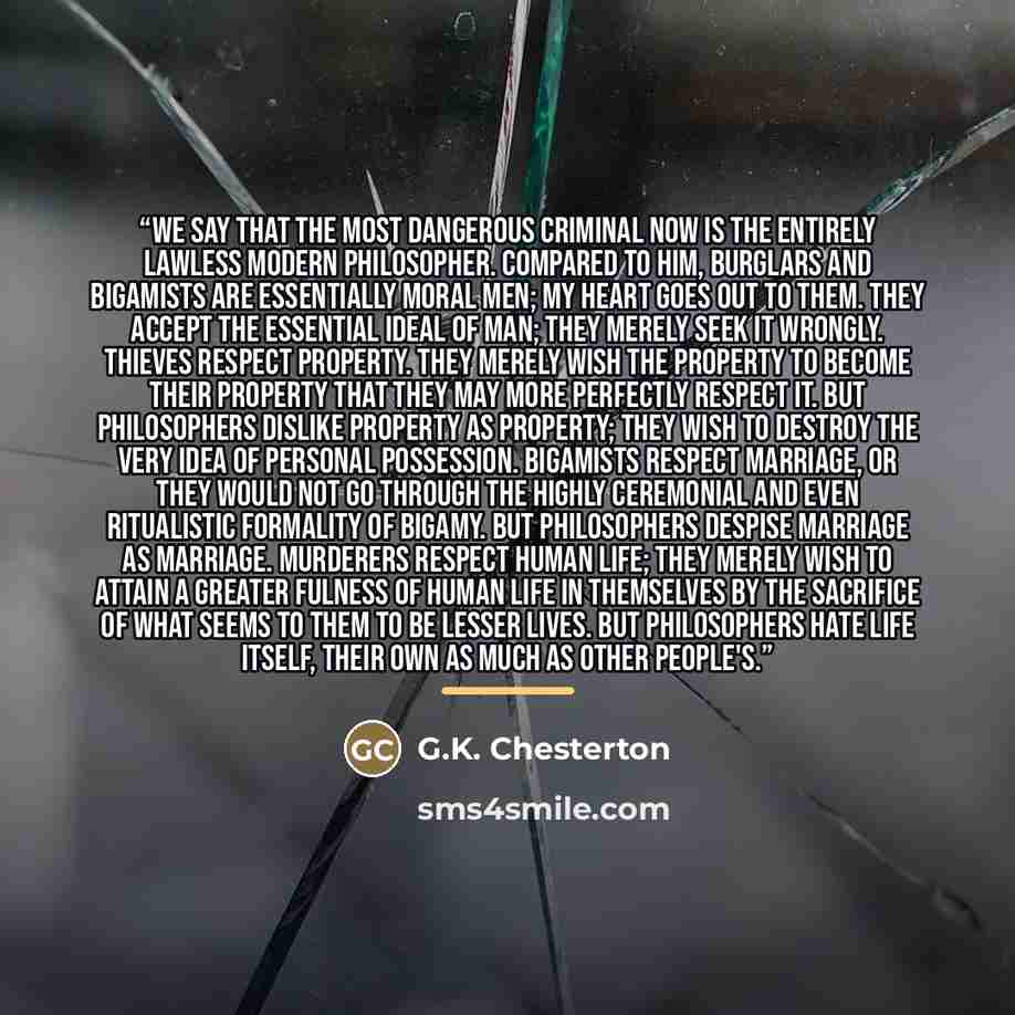 “We say that the most dangerous criminal now is the entirely lawless modern philosopher. Compared to him, burglars and bigamists are essentially moral men; my heart goes out to them. They accept the essential ideal of man; they merely seek it wrongly. Thieves respect property. They merely wish the…” quote by G.K. Chesterton