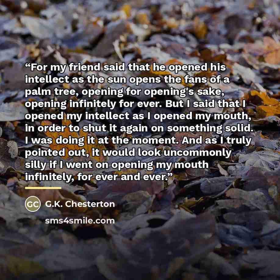 “For my friend said that he opened his intellect as the sun opens the fans of a palm tree, opening for opening's sake, opening infinitely for ever. But I said that I opened my intellect as I opened my mouth, in order to shut it again on something solid. I was doing it at the moment. And as I truly…” quote by G.K. Chesterton
