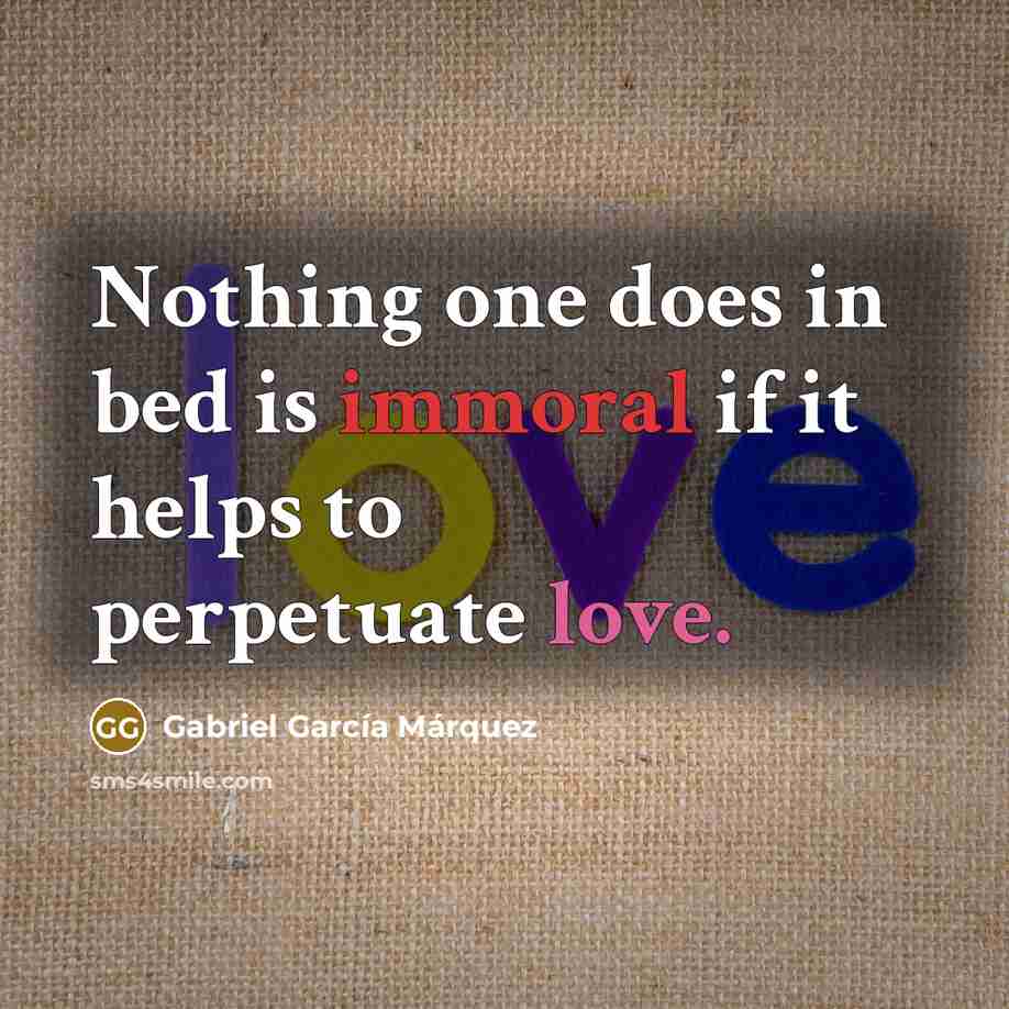 “Nothing one does in bed is immoral if it helps to perpetuate love.” quote by Gabriel Garcia Marquez