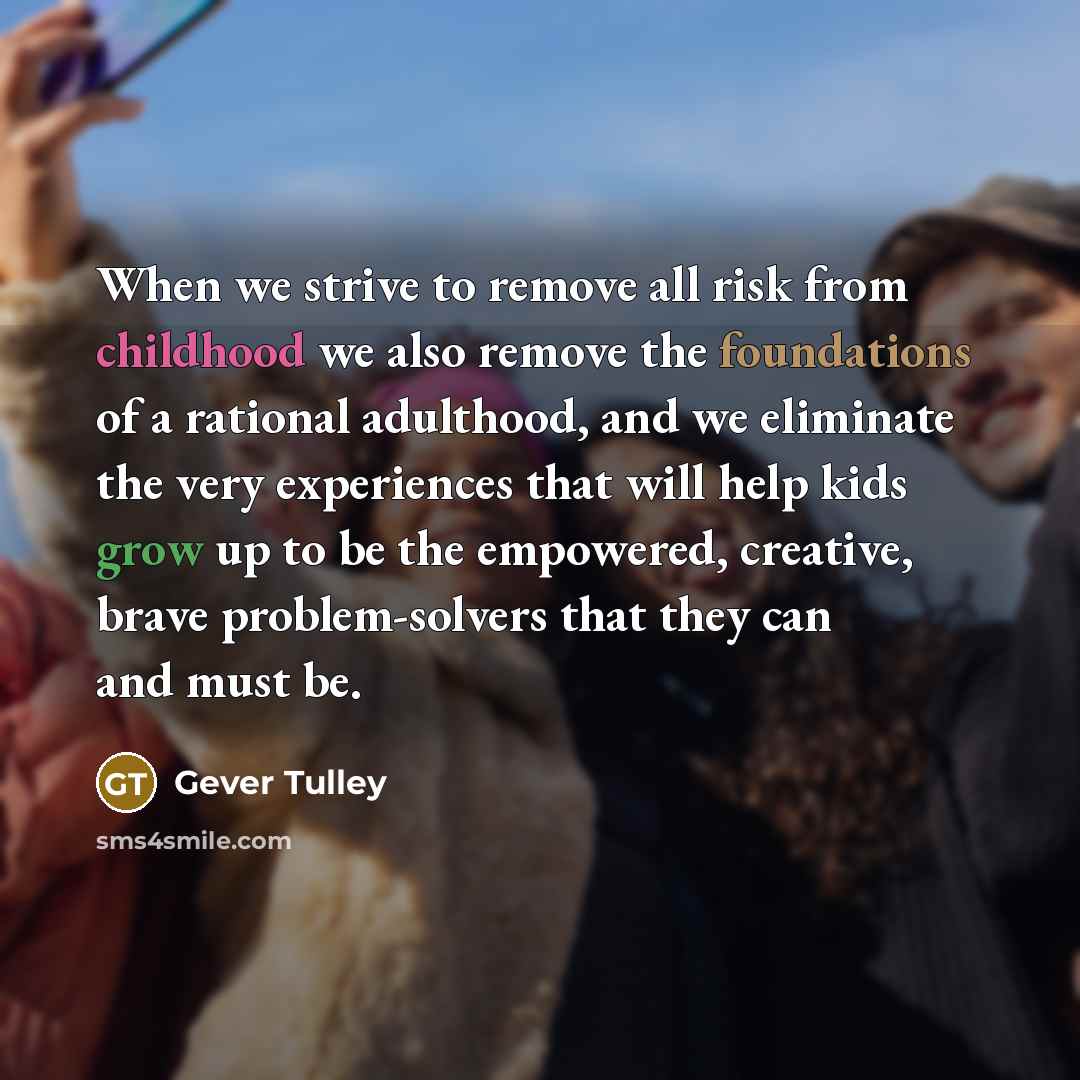 “When we strive to remove all risk from childhood we also remove the foundations of a rational adulthood, and we eliminate the very experiences that will help kids grow up to be the empowered, creative, brave problem-solvers that they can and must be.” quote by Gever Tulley