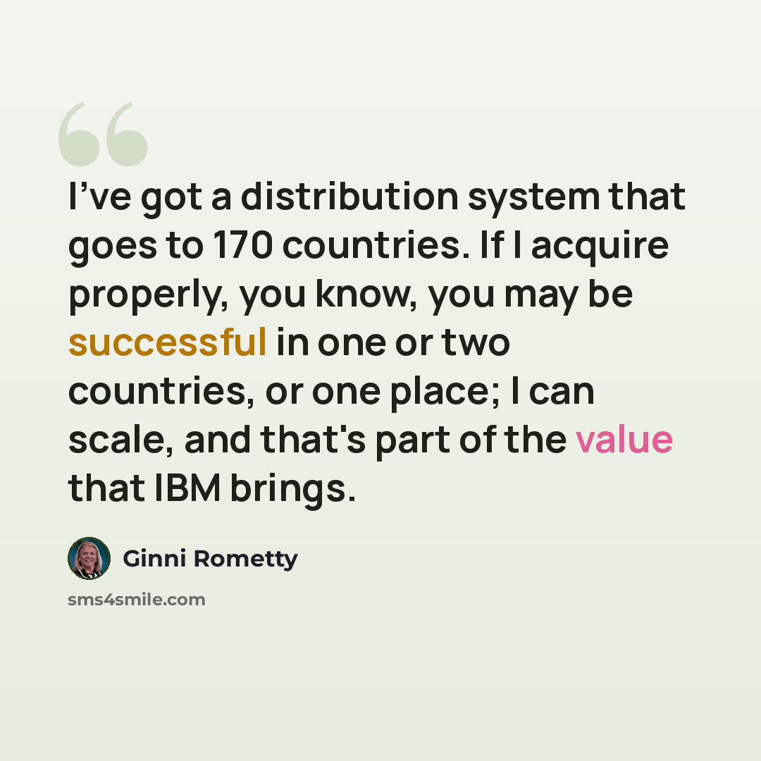 “I've got a distribution system that goes to 170 countries. If I acquire properly, you know, you may be successful in one or two countries, or one place; I can scale, and that's part of the value that IBM brings.” quote by Ginni Rometty