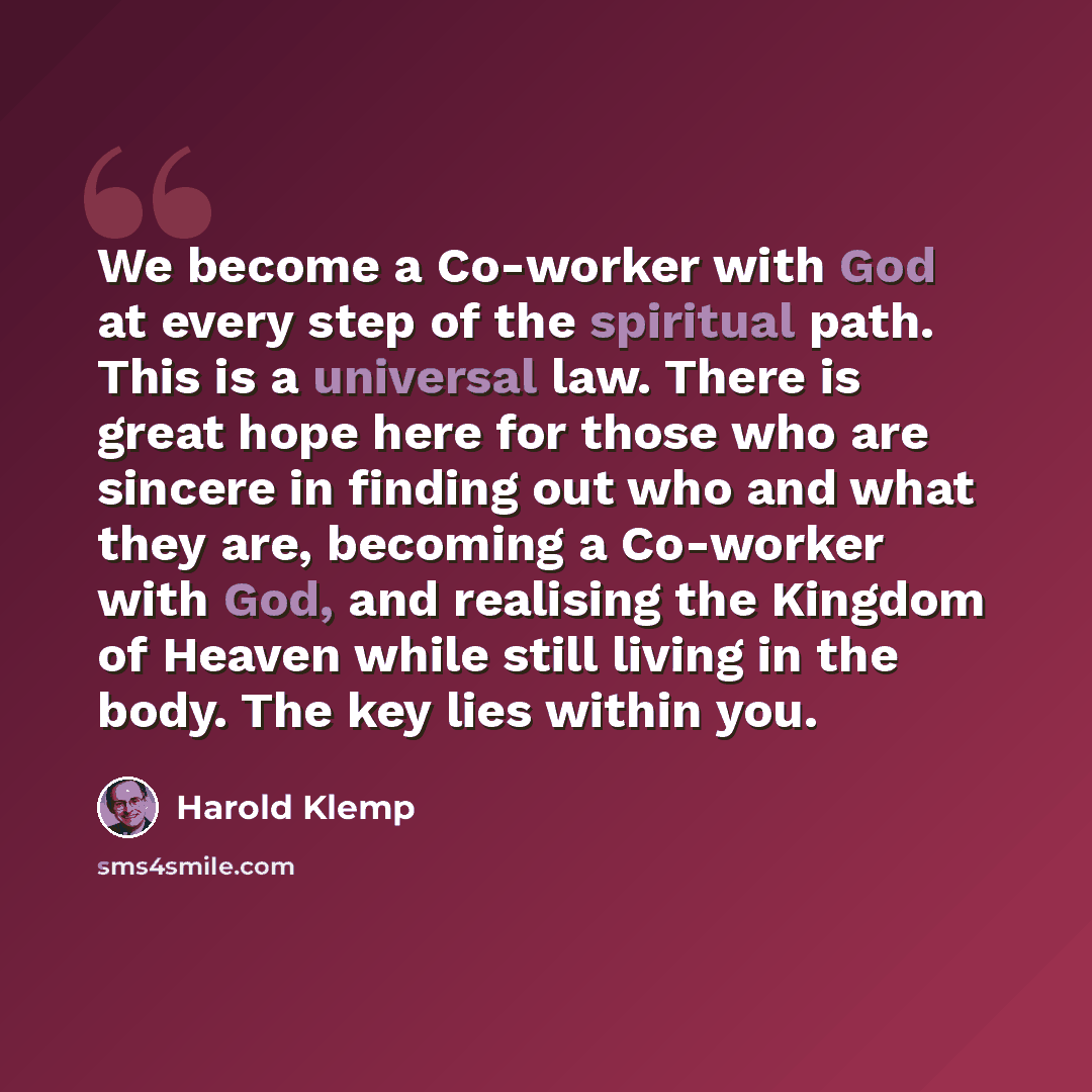 “We become a Co-worker with God at every step of the spiritual path. This is a universal law. There is great hope here for those who are sincere in finding out who and what they are, becoming a Co-worker with God, and realising the Kingdom of Heaven while still living in the body. The key lies…” quote by Harold Klemp