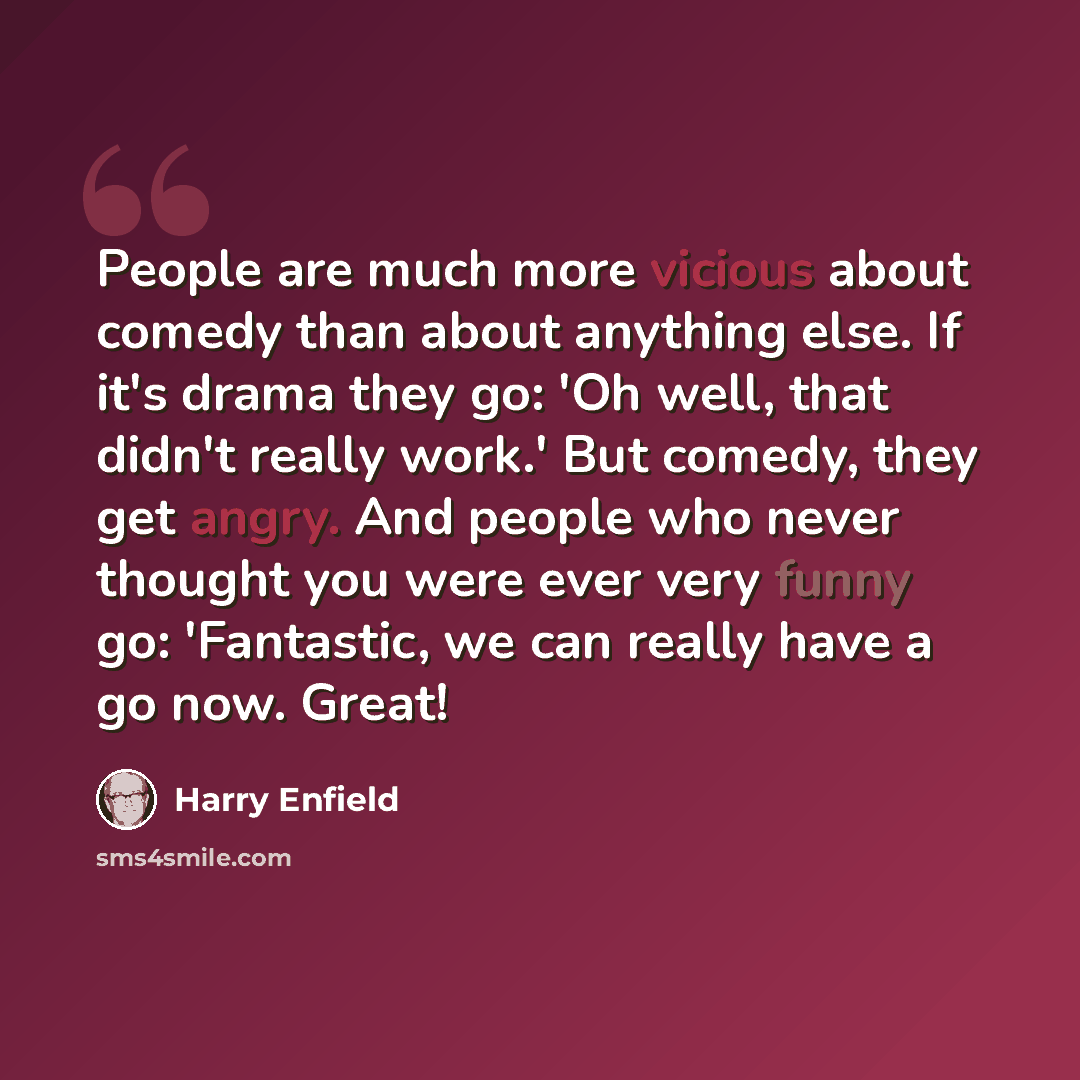 “People are much more vicious about comedy than about anything else. If it's drama they go: 'Oh well, that didn't really work.' But comedy, they get angry. And people who never thought you were ever very funny go: 'Fantastic, we can really have a go now. Great!” quote by Harry Enfield