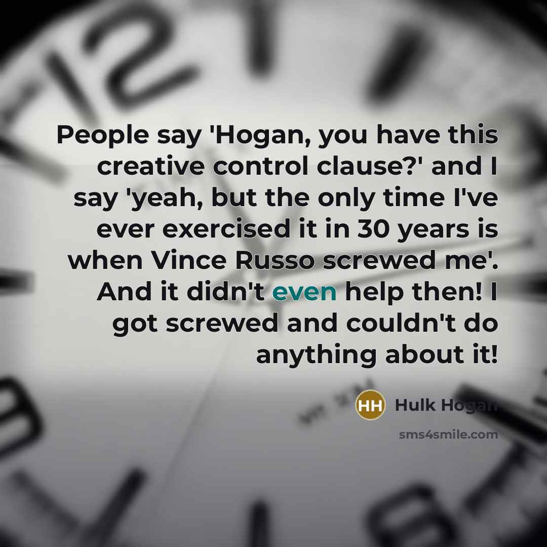 “People say 'Hogan, you have this creative control clause?' and I say 'yeah, but the only time I've ever exercised it in 30 years is when Vince Russo screwed me'. And it didn't even help then! I got screwed and couldn't do anything about it!” quote by Hulk Hogan