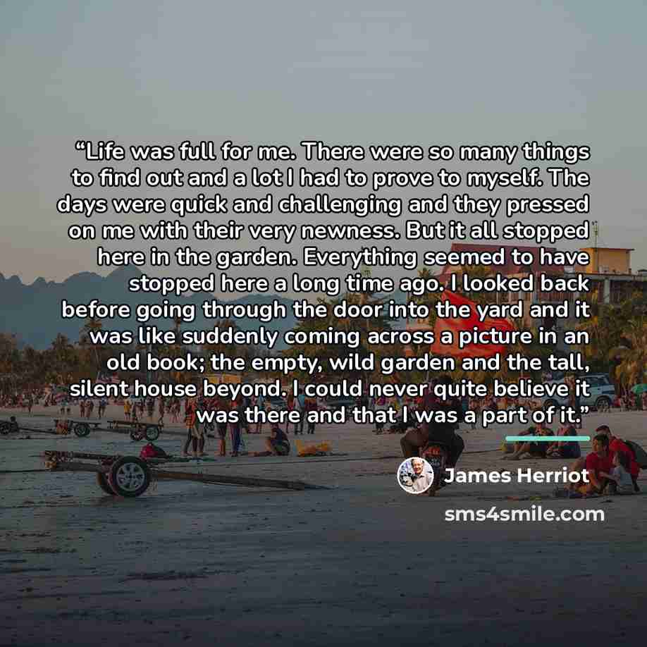 “Life was full for me. There were so many things to find out and a lot I had to prove to myself. The days were quick and challenging and they pressed on me with their very newness. But it all stopped here in the garden. Everything seemed to have stopped here a long time ago. I looked back before…” quote by James Herriot