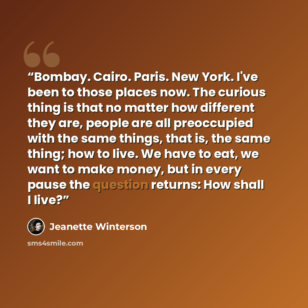 “Bombay. Cairo. Paris. New York. I've been to those places now. The curious thing is that no matter how different they are, people are all preoccupied with the same things, that is, the same thing; how to live. We have to eat, we want to make money, but in every pause the question returns: How…” quote by Jeanette Winterson