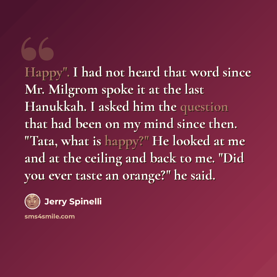 “Happy". I had not heard that word since Mr. Milgrom spoke it at the last Hanukkah. I asked him the question that had been on my mind since then. "Tata, what is happy?" He looked at me and at the ceiling and back to me. "Did you ever taste an orange?" he said.” quote by Jerry Spinelli