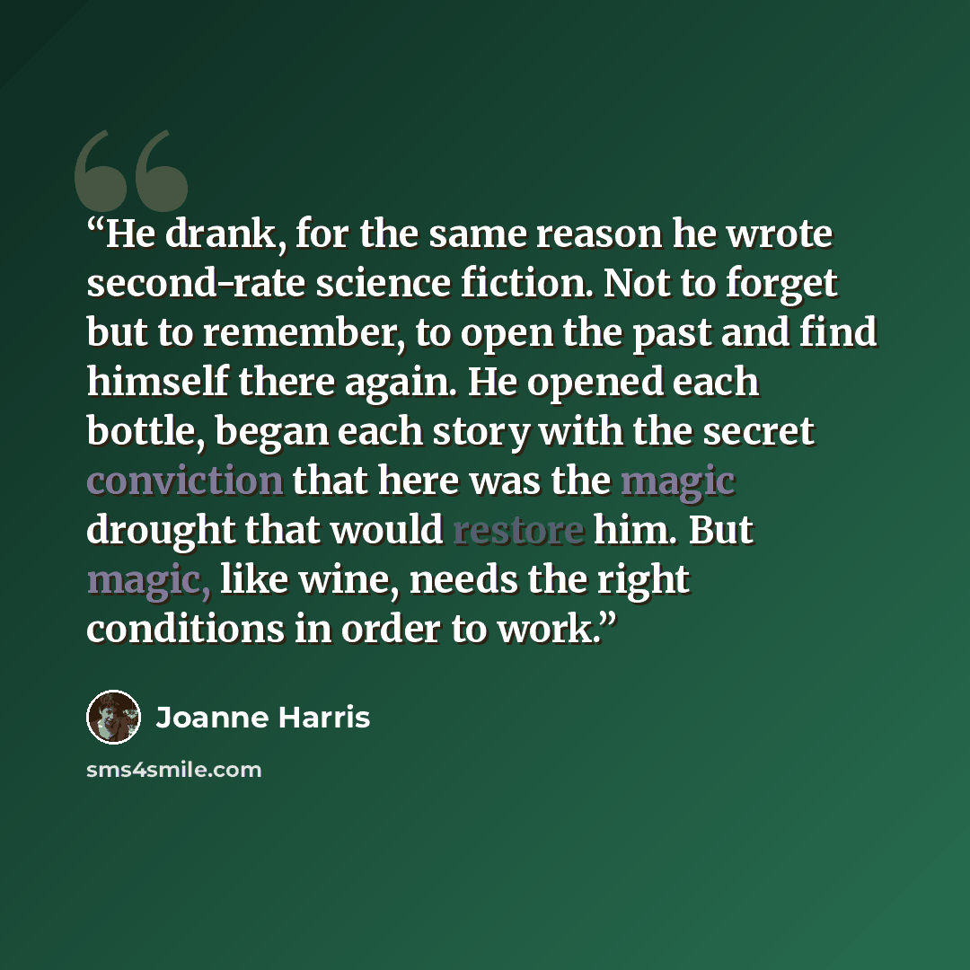 “He drank, for the same reason he wrote second-rate science fiction. Not to forget but to remember, to open the past and find himself there again. He opened each bottle, began each story with the secret conviction that here was the magic drought that would restore him. But magic, like wine, needs…” quote by Joanne Harris