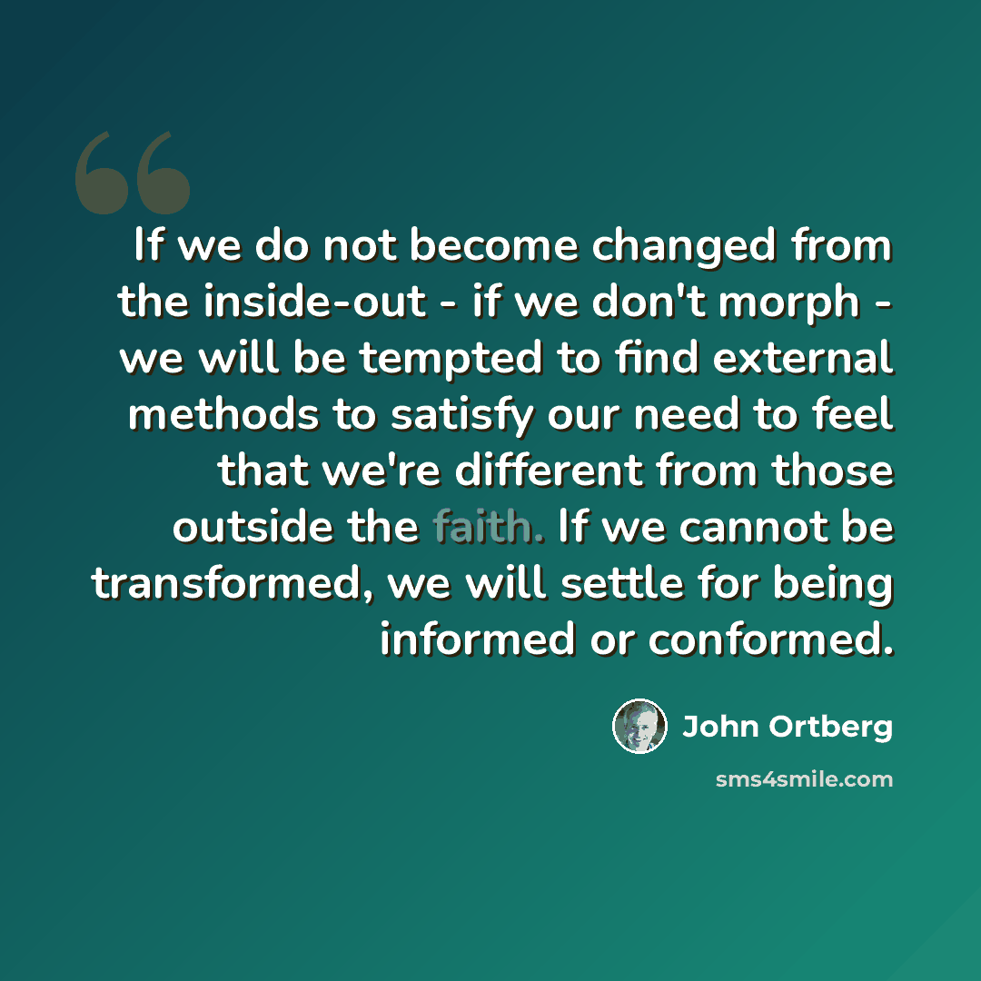 “If we do not become changed from the inside-out - if we don't morph - we will be tempted to find external methods to satisfy our need to feel that we're different from those outside the faith. If we cannot be transformed, we will settle for being informed or conformed.” quote by John Ortberg