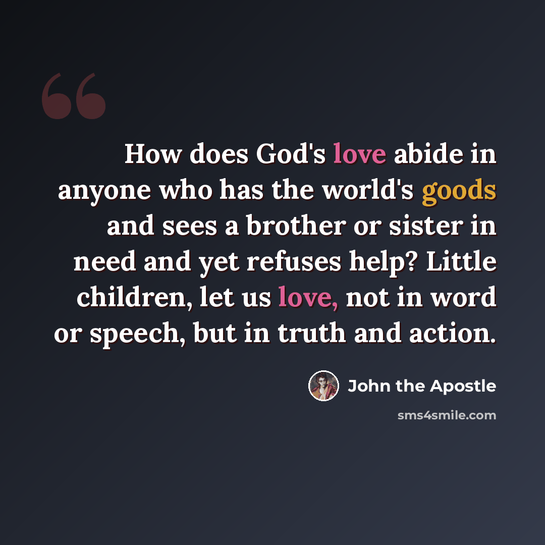 “How does God's love abide in anyone who has the world's goods and sees a brother or sister in need and yet refuses help? Little children, let us love, not in word or speech, but in truth and action.” quote by John the Apostle