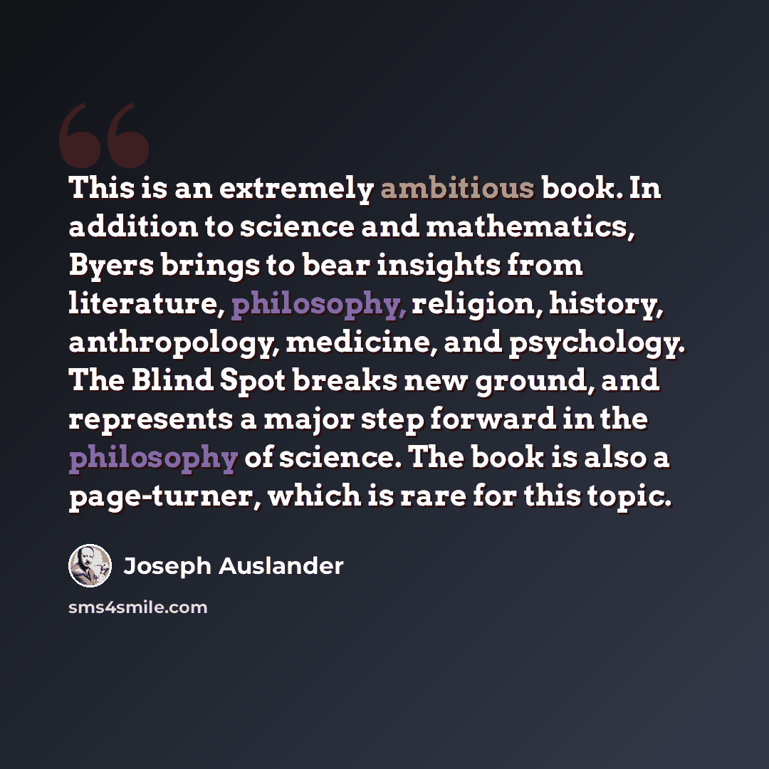 “This is an extremely ambitious book. In addition to science and mathematics, Byers brings to bear insights from literature, philosophy, religion, history, anthropology, medicine, and psychology. The Blind Spot breaks new ground, and represents a major step forward in the philosophy of science. The…” quote by Joseph Auslander