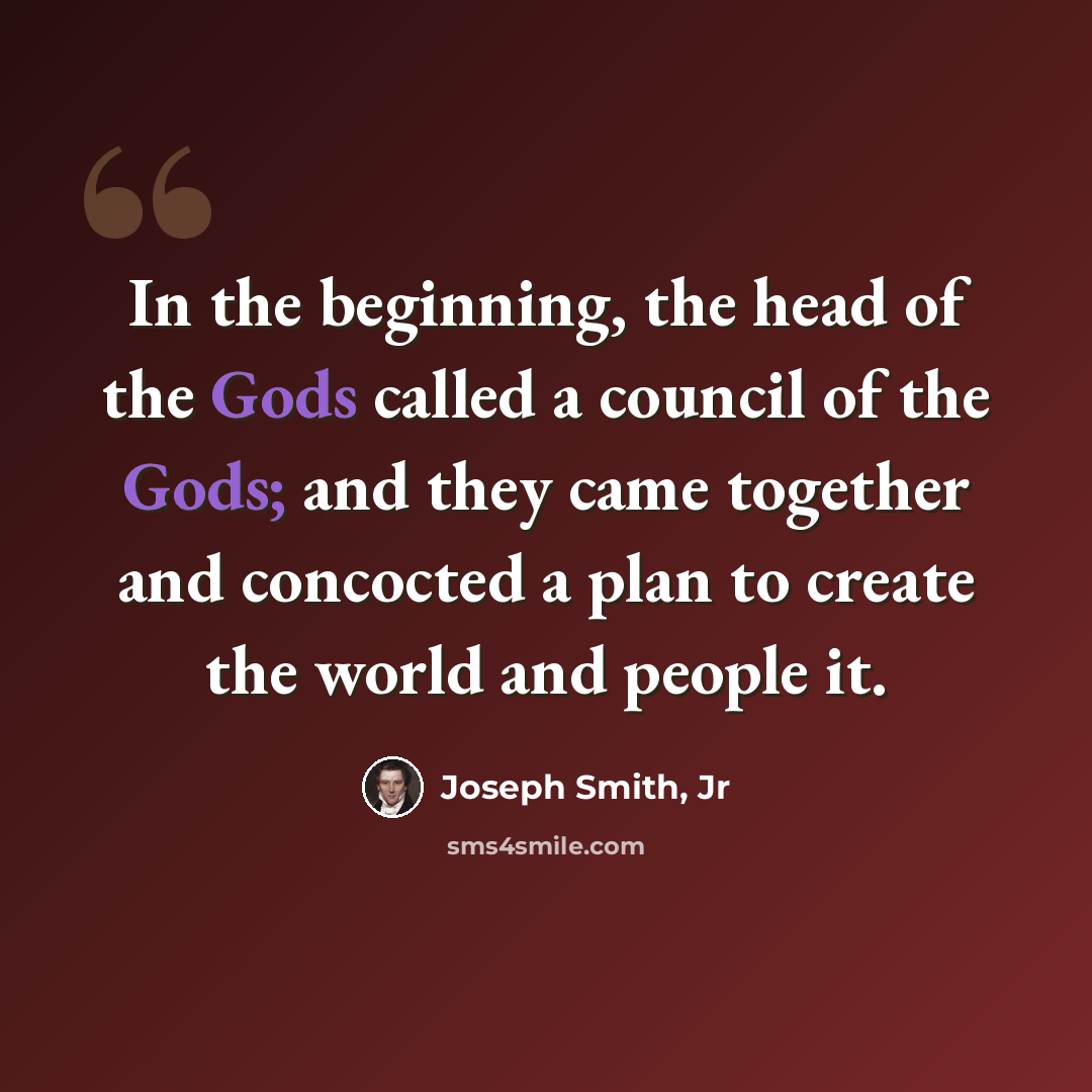 “In the beginning, the head of the Gods called a council of the Gods; and they came together and concocted a plan to create the world and people it.” quote by Joseph Smith, Jr