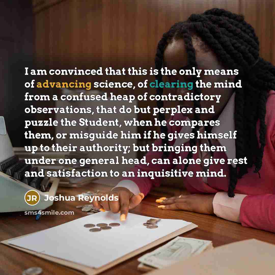 “I am convinced that this is the only means of advancing science, of clearing the mind from a confused heap of contradictory observations, that do but perplex and puzzle the Student, when he compares them, or misguide him if he gives himself up to their authority; but bringing them under one…” quote by Joshua Reynolds