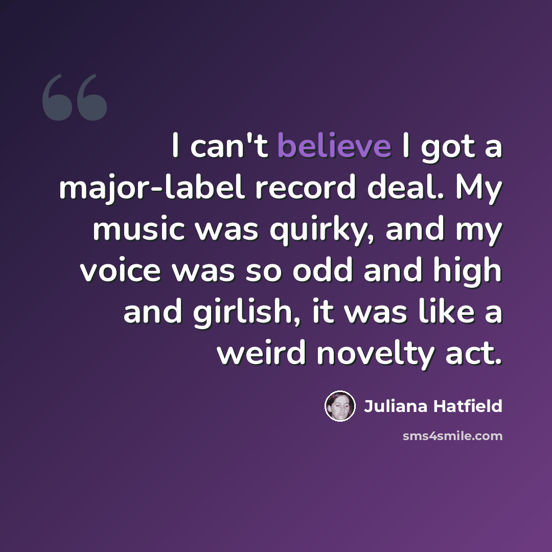 “I can't believe I got a major-label record deal. My music was quirky, and my voice was so odd and high and girlish, it was like a weird novelty act.” quote by Juliana Hatfield