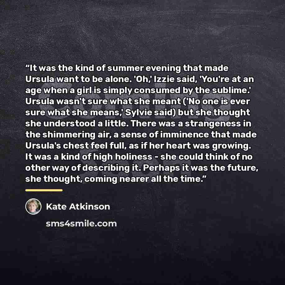 “It was the kind of summer evening that made Ursula want to be alone. 'Oh,' Izzie said, 'You're at an age when a girl is simply consumed by the sublime.' Ursula wasn't sure what she meant ('No one is ever sure what she means,' Sylvie said) but she thought she understood a little. There was a…” quote by Kate Atkinson