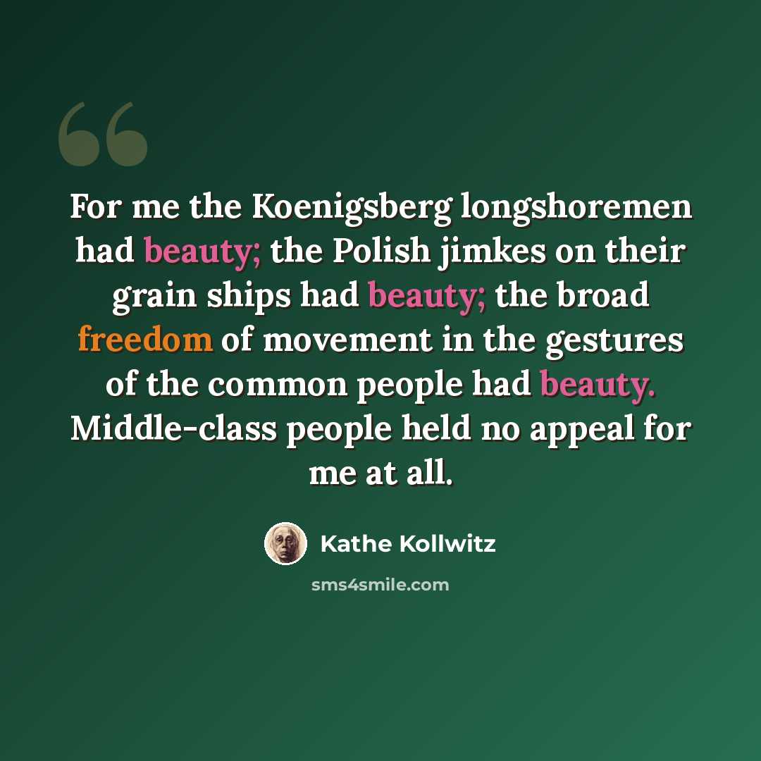 “For me the Koenigsberg longshoremen had beauty; the Polish jimkes on their grain ships had beauty; the broad freedom of movement in the gestures of the common people had beauty. Middle-class people held no appeal for me at all.” quote by Kathe Kollwitz