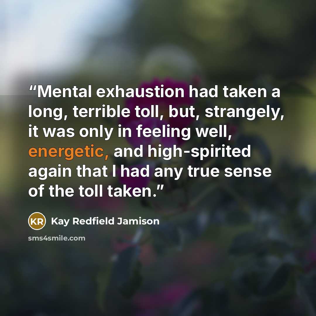 “Mental exhaustion had taken a long, terrible toll, but, strangely, it was only in feeling well, energetic, and high-spirited again that I had any true sense of the toll taken.” quote by Kay Redfield Jamison