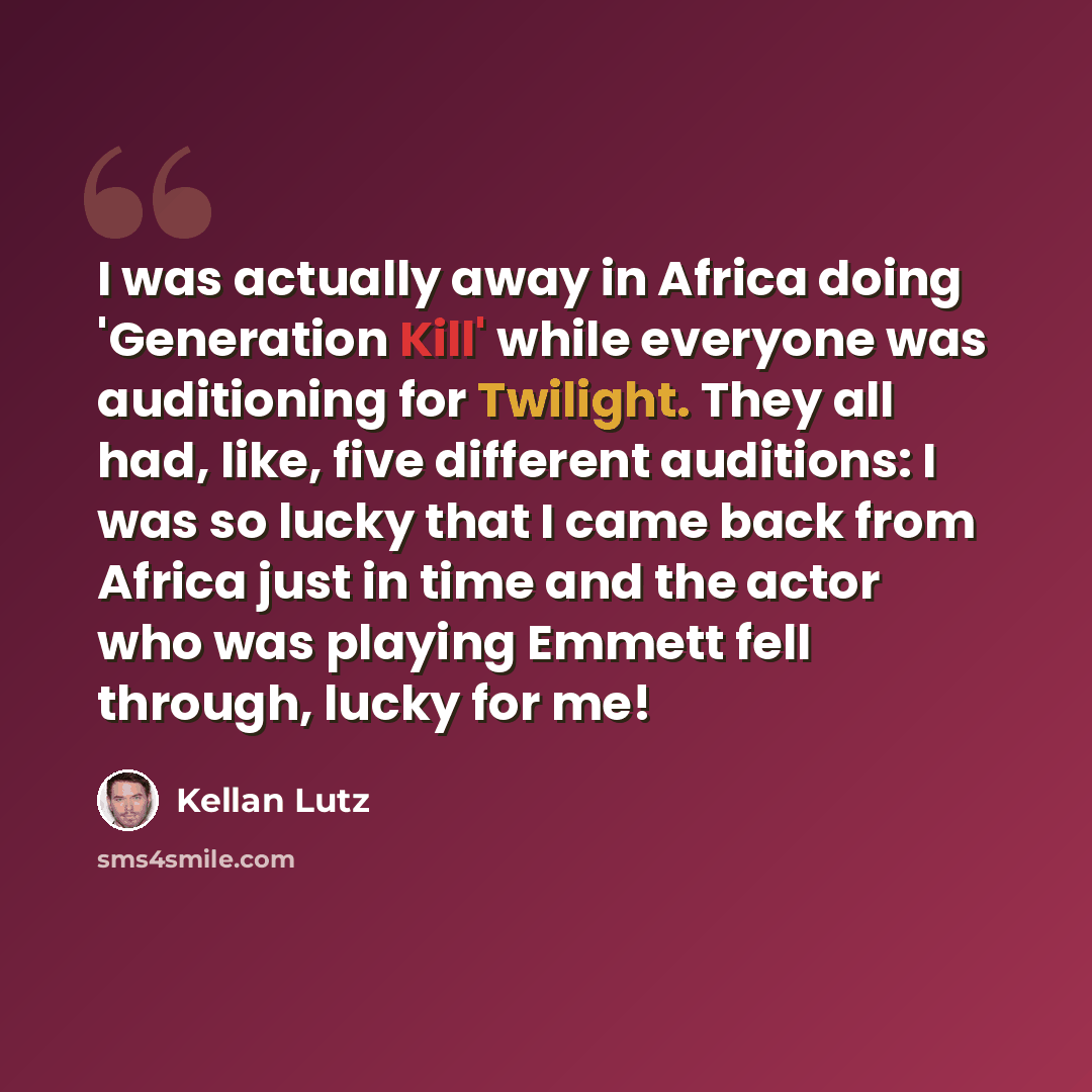 “I was actually away in Africa doing 'Generation Kill' while everyone was auditioning for Twilight. They all had, like, five different auditions: I was so lucky that I came back from Africa just in time and the actor who was playing Emmett fell through, lucky for me!” quote by Kellan Lutz