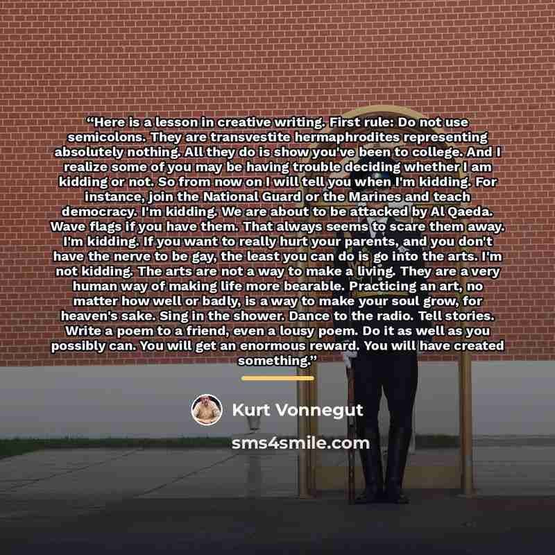 “Here is a lesson in creative writing. First rule: Do not use semicolons. They are transvestite hermaphrodites representing absolutely nothing. All they do is show you've been to college. And I realize some of you may be having trouble deciding whether I am kidding or not. So from now on I will…” quote by Kurt Vonnegut