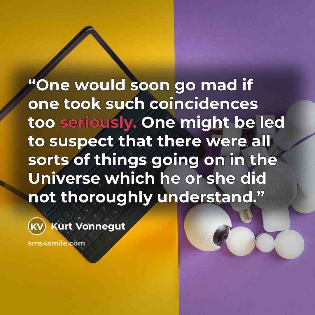 “One would soon go mad if one took such coincidences too seriously. One might be led to suspect that there were all sorts of things going on in the Universe which he or she did not thoroughly understand.” quote by Kurt Vonnegut
