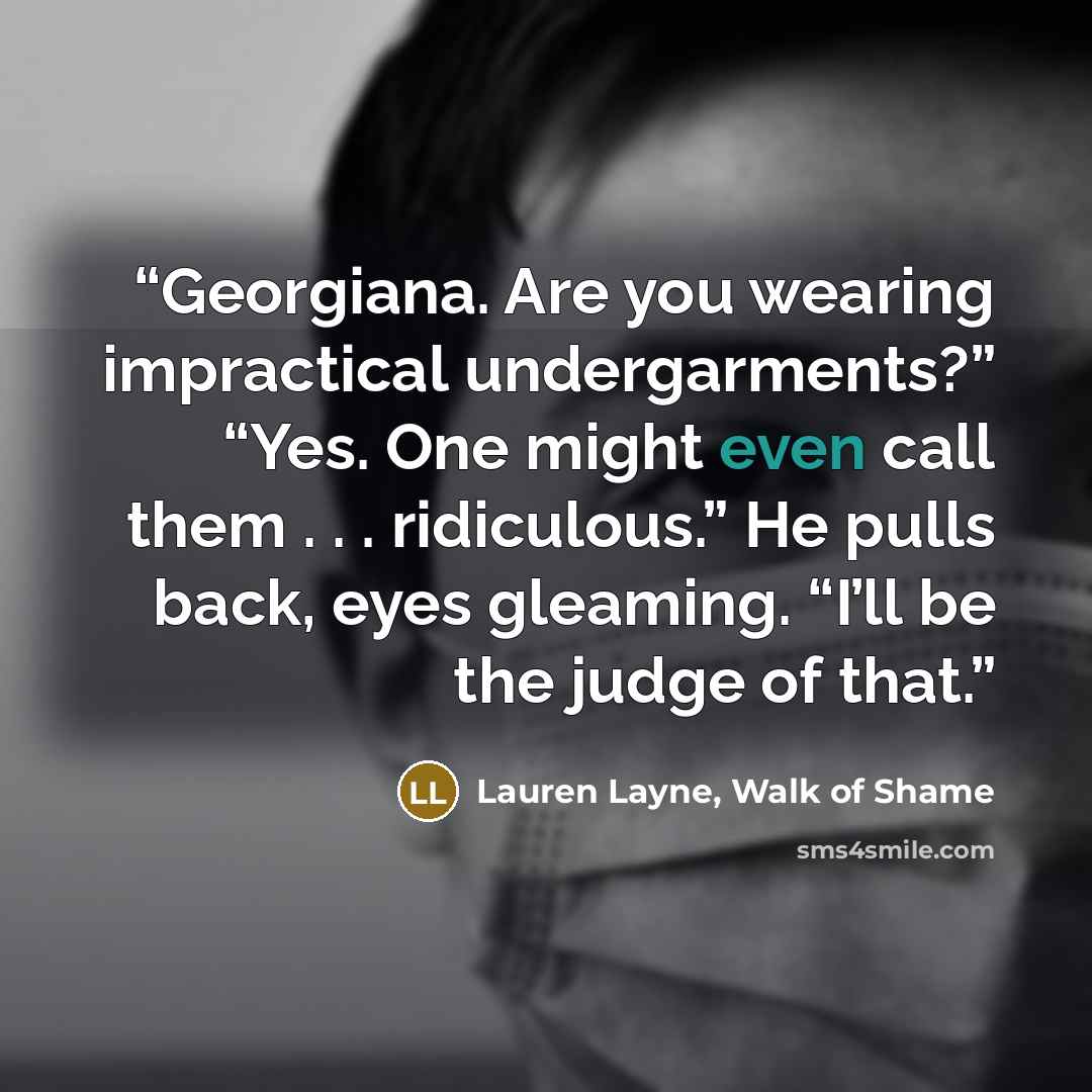 “Georgiana. Are you wearing impractical undergarments?” “Yes. One might even call them . . . ridiculous.” He pulls back, eyes gleaming. “I’ll be the judge of that.” quote by Lauren Layne, Walk of Shame