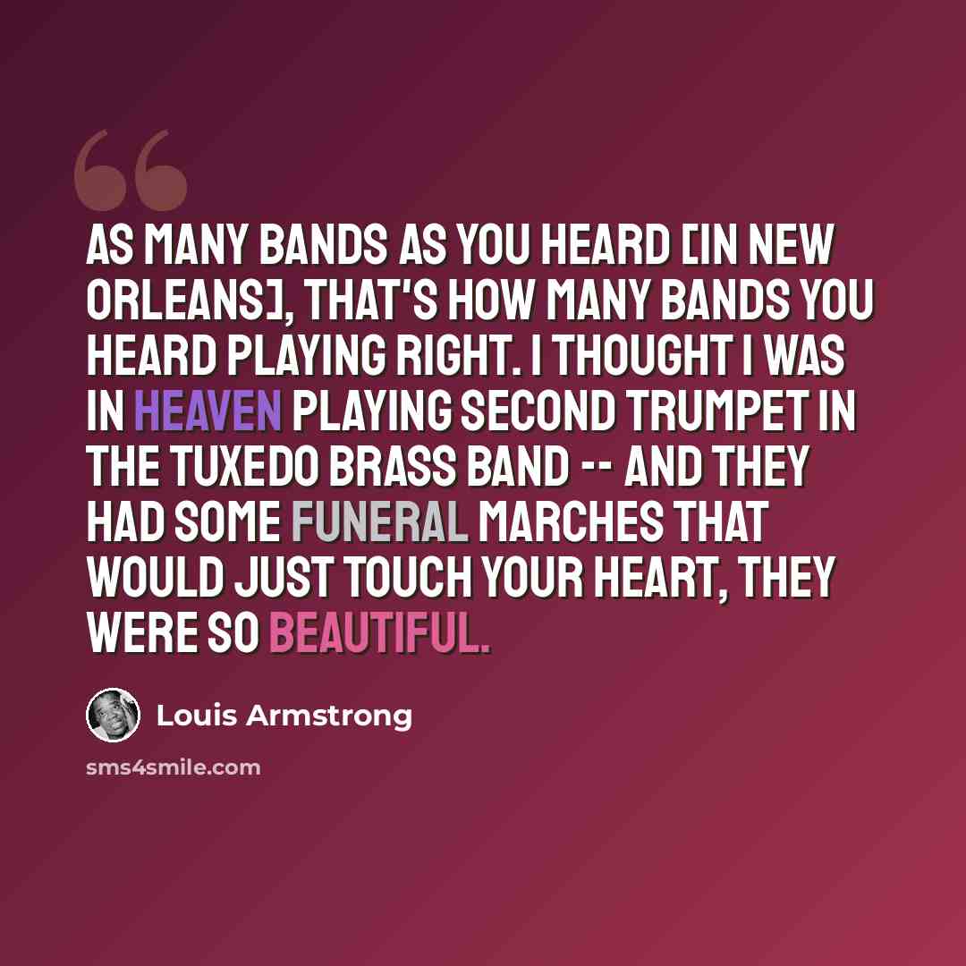 “As many bands as you heard [in New Orleans], that's how many bands you heard playing right. I thought I was in Heaven playing second trumpet in the Tuxedo Brass Band -- and they had some funeral marches that would just touch your heart, they were so beautiful.” quote by Louis Armstrong