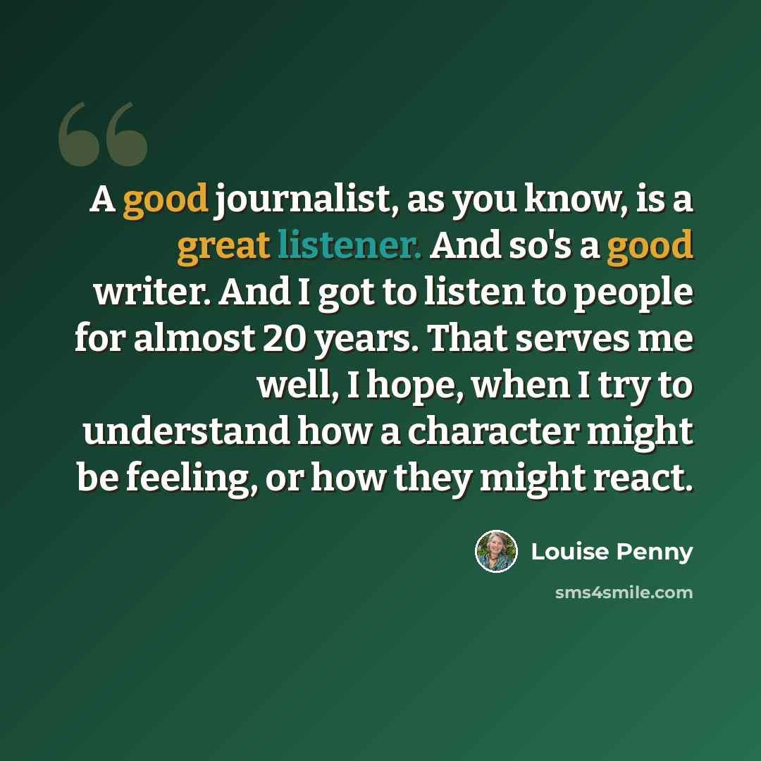 “A good journalist, as you know, is a great listener. And so's a good writer. And I got to listen to people for almost 20 years. That serves me well, I hope, when I try to understand how a character might be feeling, or how they might react.” quote by Louise Penny
