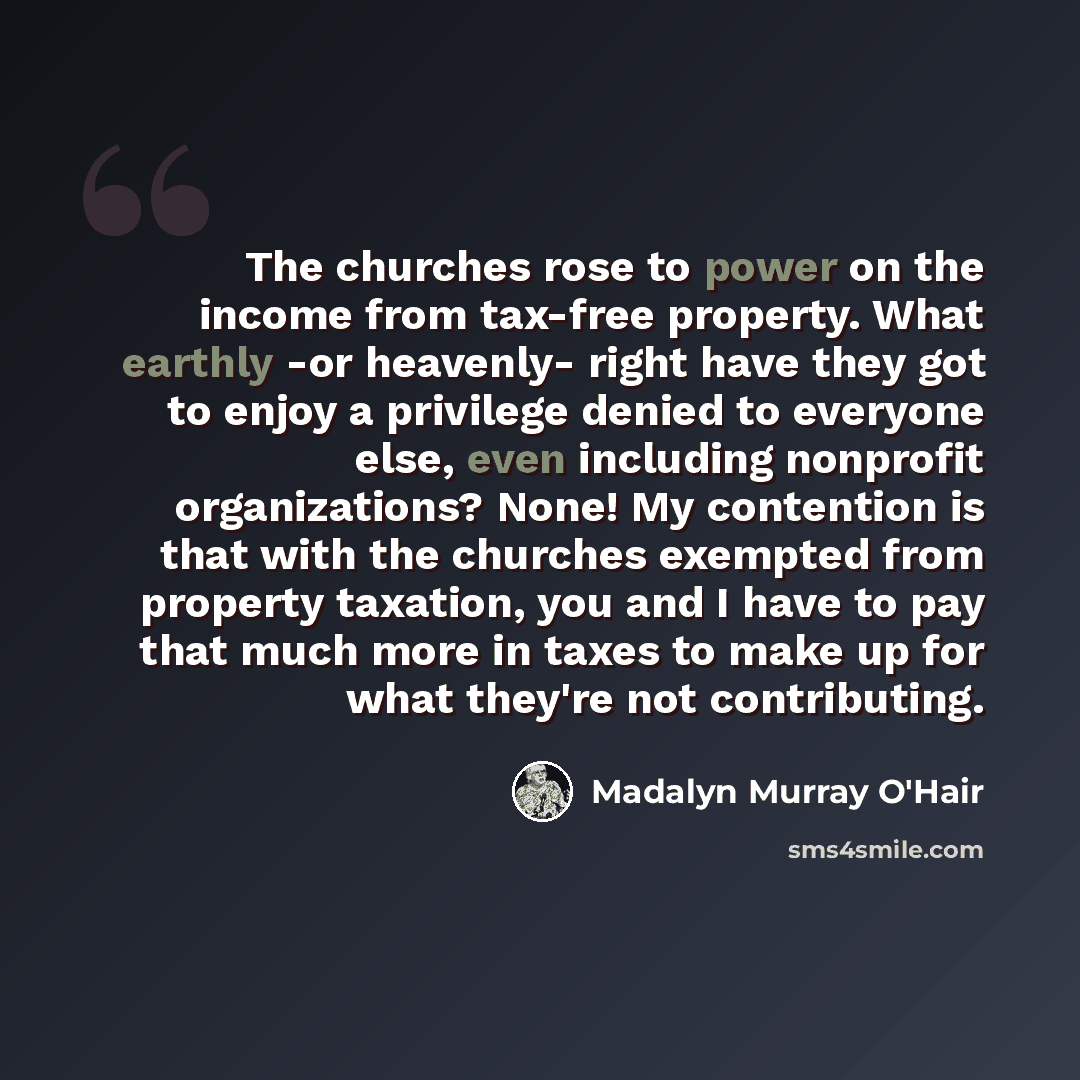 “The churches rose to power on the income from tax-free property. What earthly -or heavenly- right have they got to enjoy a privilege denied to everyone else, even including nonprofit organizations? None! My contention is that with the churches exempted from property taxation, you and I have to pay…” quote by Madalyn Murray O'Hair