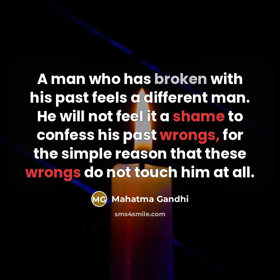 “A man who has broken with his past feels a different man. He will not feel it a shame to confess his past wrongs, for the simple reason that these wrongs do not touch him at all.” quote by Mahatma Gandhi