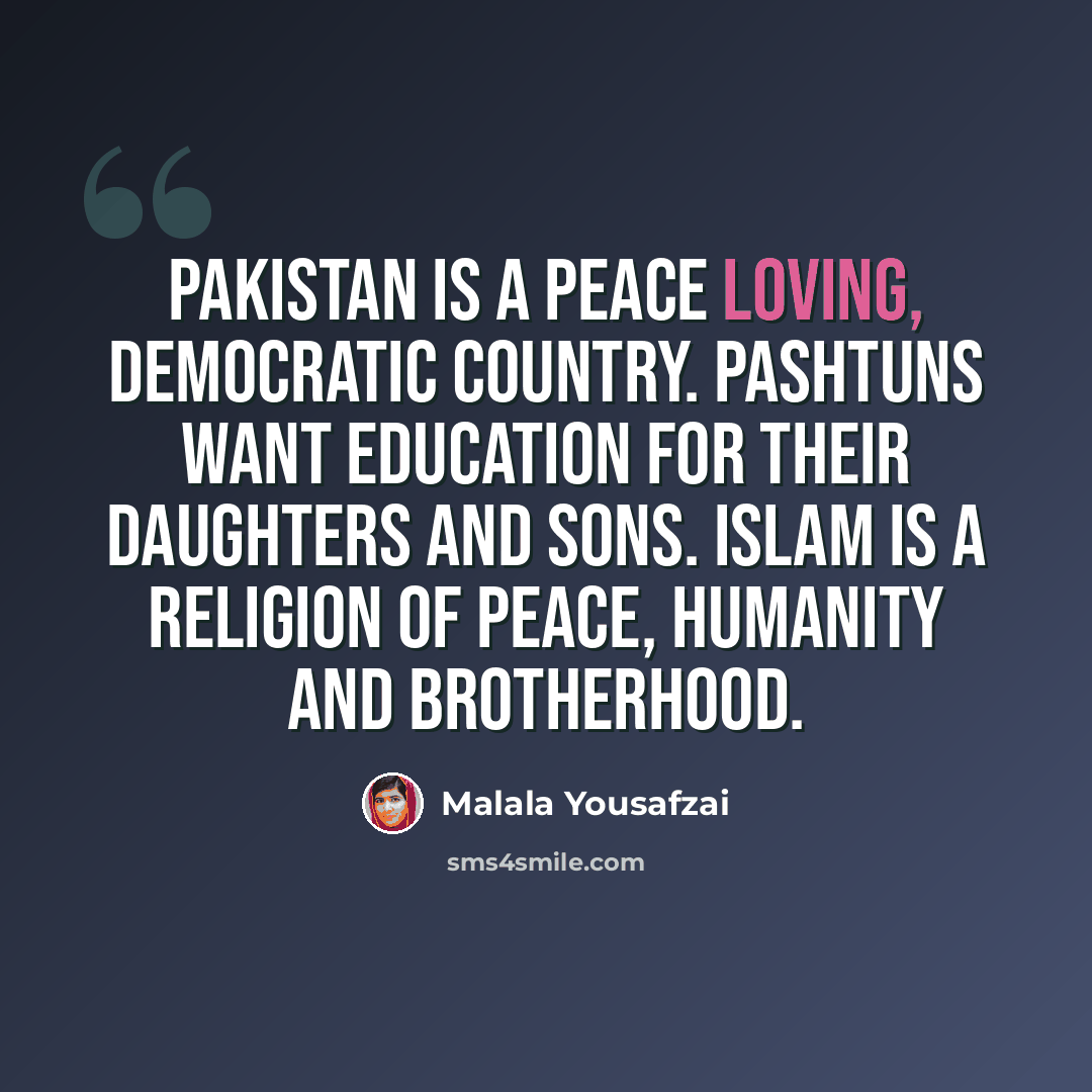 “Pakistan is a peace loving, democratic country. Pashtuns want education for their daughters and sons. Islam is a religion of peace, humanity and brotherhood.” quote by Malala Yousafzai