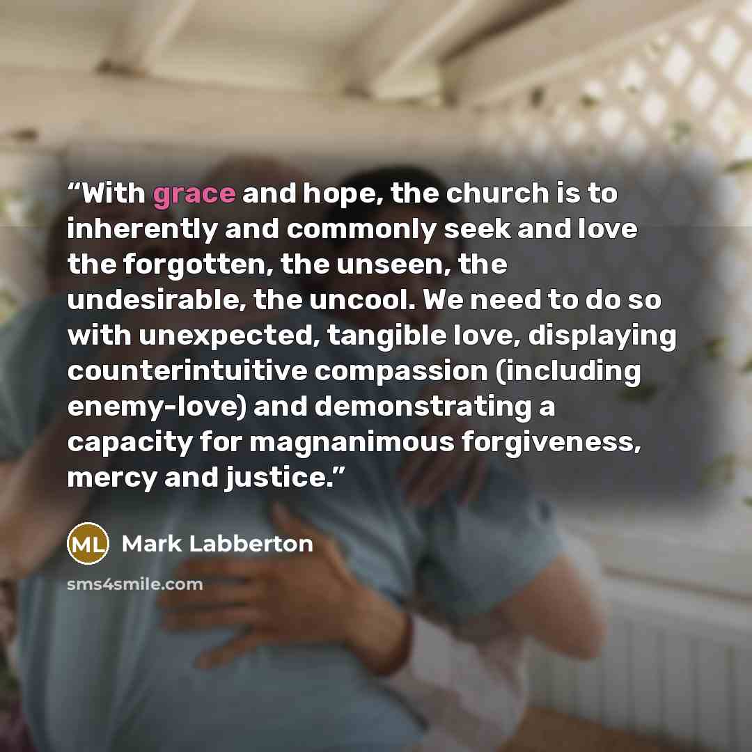 “With grace and hope, the church is to inherently and commonly seek and love the forgotten, the unseen, the undesirable, the uncool. We need to do so with unexpected, tangible love, displaying counterintuitive compassion (including enemy-love) and demonstrating a capacity for magnanimous…” quote by Mark Labberton