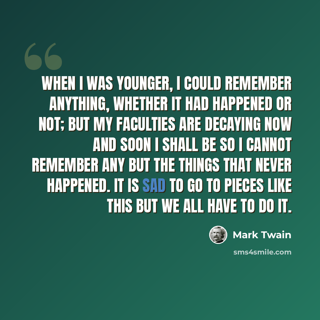 “When I was younger, I could remember anything, whether it had happened or not; but my faculties are decaying now and soon I shall be so I cannot remember any but the things that never happened. It is sad to go to pieces like this but we all have to do it.” quote by Mark Twain