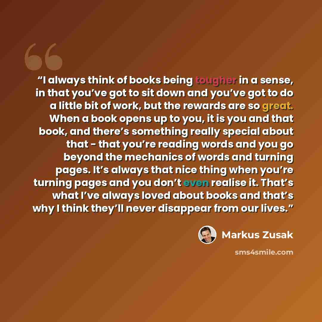 “I always think of books being tougher in a sense, in that you’ve got to sit down and you’ve got to do a little bit of work, but the rewards are so great. When a book opens up to you, it is you and that book, and there’s something really special about that - that you’re reading words and you go…” quote by Markus Zusak
