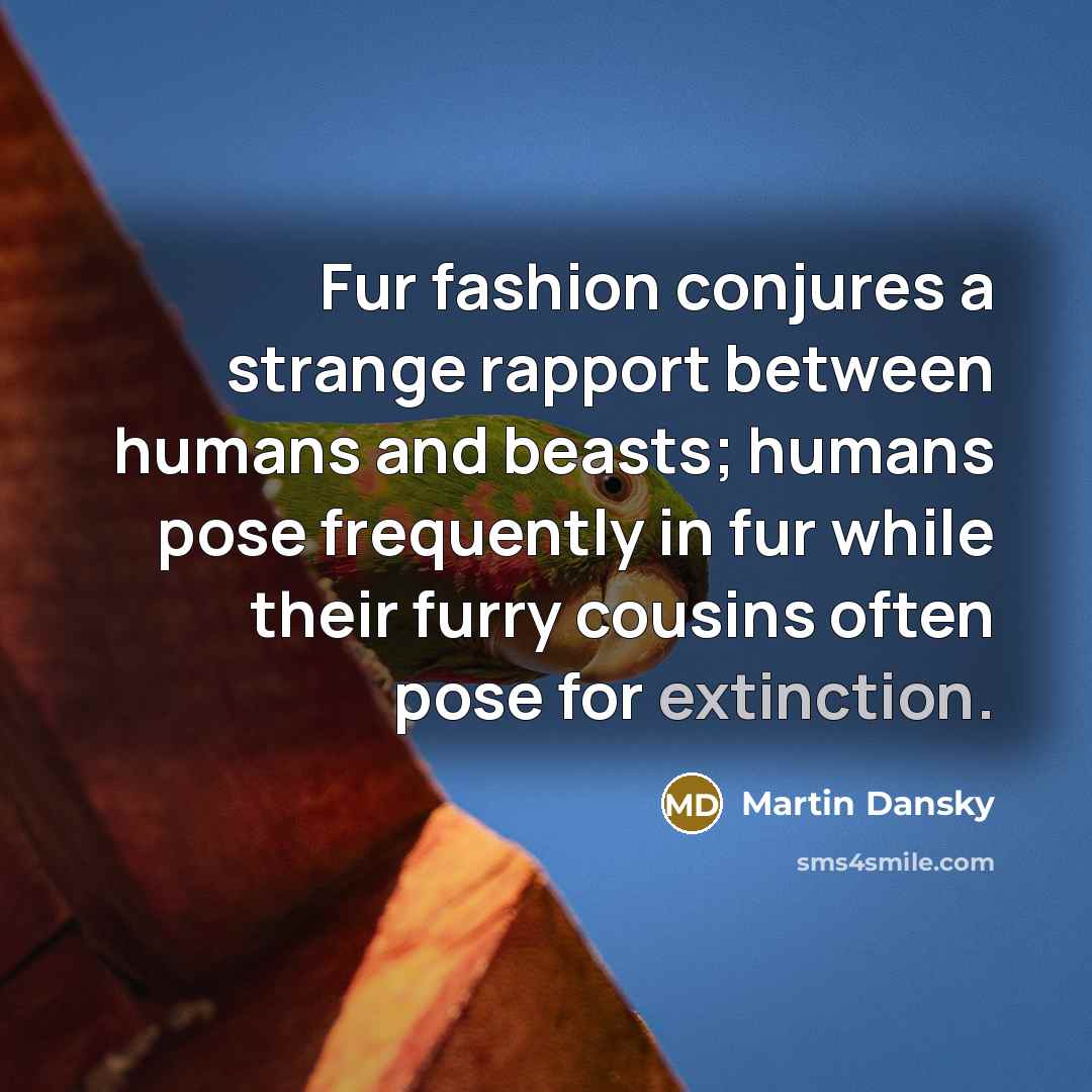“Fur fashion conjures a strange rapport between humans and beasts; humans pose frequently in fur while their furry cousins often pose for extinction.” quote by Martin Dansky