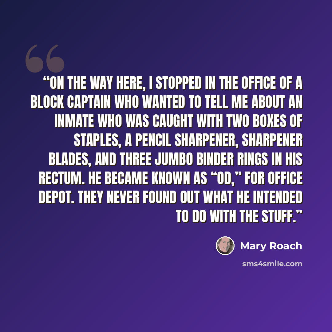 “On the way here, I stopped in the office of a block captain who wanted to tell me about an inmate who was caught with two boxes of staples, a pencil sharpener, sharpener blades, and three jumbo binder rings in his rectum. He became known as “OD,” for Office Depot. They never found out what he…” quote by Mary Roach