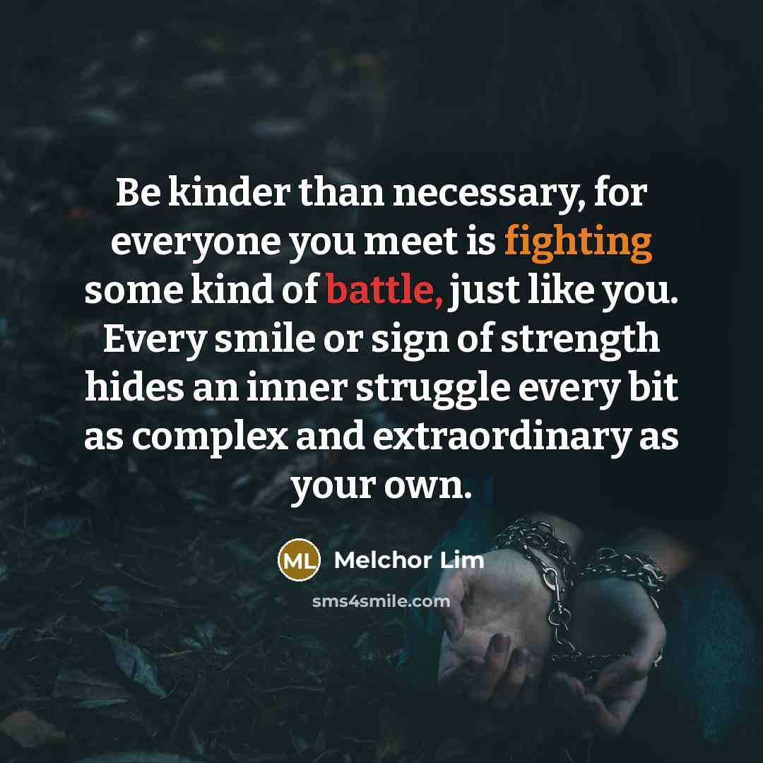 “Be kinder than necessary, for everyone you meet is fighting some kind of battle, just like you. Every smile or sign of strength hides an inner struggle every bit as complex and extraordinary as your own.” quote by Melchor Lim