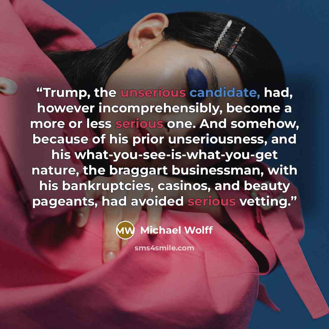 “Trump, the unserious candidate, had, however incomprehensibly, become a more or less serious one. And somehow, because of his prior unseriousness, and his what-you-see-is-what-you-get nature, the braggart businessman, with his bankruptcies, casinos, and beauty pageants, had avoided serious vetting.” quote by Michael Wolff