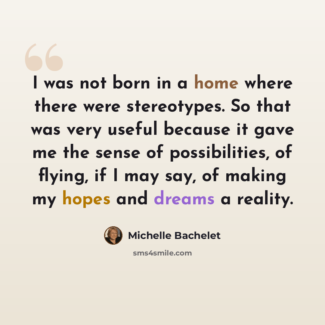 “I was not born in a home where there were stereotypes. So that was very useful because it gave me the sense of possibilities, of flying, if I may say, of making my hopes and dreams a reality.” quote by Michelle Bachelet