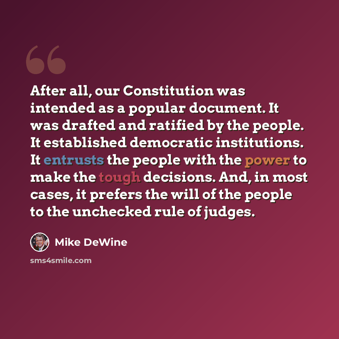 “After all, our Constitution was intended as a popular document. It was drafted and ratified by the people. It established democratic institutions. It entrusts the people with the power to make the tough decisions. And, in most cases, it prefers the will of the people to the unchecked rule of judges.” quote by Mike DeWine