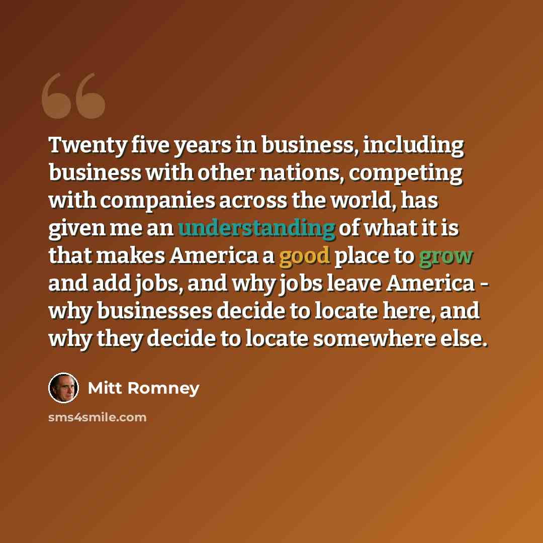 “Twenty five years in business, including business with other nations, competing with companies across the world, has given me an understanding of what it is that makes America a good place to grow and add jobs, and why jobs leave America - why businesses decide to locate here, and why they decide…” quote by Mitt Romney